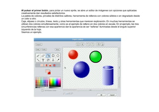 Al pulsar el primer botón, para pintar un nuevo sprite, se abre un editor de imágenes con opciones que aplicadas
creativamente dan resultados satisfactorios.
La paleta de colores, pinceles de distintos calibres, herramienta de rellenos con colores sólidos o en degradado desde
un color a otro.
Caja, elipses o círculos, líneas, texto y otras herramientas que merecen exploración. En muchas herramientas se
utilizan dos colores simultáneamente, como es el ejemplo de relleno en dos colores en escala. En el ejemplo, las tres
circunferencias rellenas con esa apariencia dan la apariencia de ser “esferas” iluminadas desde el ángulo superior
izquierdo de la hoja.
Veamos un ejemplo.
 