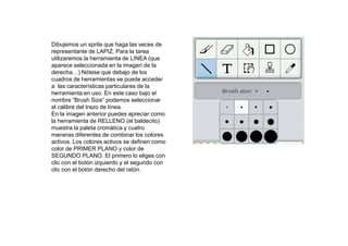 Dibujemos un sprite que haga las veces de
representante de LAPIZ. Para la tarea
utilizaremos la herramienta de LINEA (que
aparece seleccionada en la imagen de la
derecha…) Nótese que debajo de los
cuadros de herramientas se puede acceder
a las características particulares de la
herramienta en uso. En este caso bajo el
nombre “Brush Size” podemos seleccionar
el calibre del trazo de línea.
En la imagen anterior puedes apreciar como
la herramienta de RELLENO (el baldecito)
muestra la paleta cromática y cuatro
maneras diferentes de combinar los colores
activos. Los colores activos se definen como
color de PRIMER PLANO y color de
SEGUNDO PLANO. El primero lo eliges con
clic con el botón izquierdo y el segundo con
clic con el botón derecho del ratón.
 
