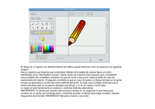 El dibujo de un lapicito con distintos efectos de relleno queda entonces como se aprecia en la siguiente
imagen.
Hay un aspecto que tenemos que contemplar. Debajo de la paleta de colores figura un botón
identificado como “Set Rotation Center” (ubicar centro de rotación) Esto tenemos que considerarlo
pues cumplirá dos cometidos; el primero es que en torno a ese punto rotará el sprite en caso de
operaciones de rotación. El segundo cometido es que en caso de operar un bloque de lápiz en el sprite,
el trazo se ejecutará en el sitio del centro definido del sprite. En este caso es lógico entonces que el
centro del sprite esté en el extremo del lápiz que dibuja, y no en el cuerpo o en el cabo.
Lo mejor en esta herramienta es explorar y combinar distintas alternativas.
IMPORTANTE: Si tienes que mostrar instrucciones o textos en un programa, lo que tienes que
construir es un sprite que contenga texto y mostrarlo durante un tiempo para luego ocultarlo. (existen
bloquecitos de la familia “APARIENCIA” llamados mostrar y esconder.
 