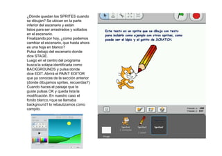 ¿Dónde quedan los SPRITES cuando
se dibujan? Se ubican en la parte
inferior del escenario y están
listos para ser arrastrados y soltados
en el escenario.
Finalizando por hoy, ¿como podemos
cambiar el escenario, que hasta ahora
es una hoja en blanco?
Pulsa debajo del escenario donde
dice STAGE.
Luego en el centro del programa
busca la solapa identificada como
BACKGROUNDS y pulsa donde
dice EDIT. Abrirá el PAINT EDITOR
que ya conoces de la sección anterior
(donde dibujamos sprites, recuerdas?)
Cuando haces el paisaje que te
guste pulsas OK y queda lista la
modificación. En nuestro caso el
fondo blanco,<que se llamaba
background1 lo rebautizamos como
campito.
 