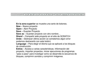 En la zona superior se muestra una serie de botones.
New – Nuevo proyecto
Open – Abrir Proyecto
Save – Guardar Proyecto
Save as – Guardar proyecto con otro nombre…
Share! – Compartir este proyecto en el sitio de SCRATCH
Undo – Deshacer última acción (si cometemos algún error
podemos deshacerlo con este botón)
Language – Para elegir el idioma que se aplicará a los bloques
de construcción
Extras – Acceso a varias características. Información del
proyecto, importar proyectos, iniciar ejecuciones de programas
“paso a paso” para investigar como se desarrolla la secuencia de
bloques, comprimir sonidos y comprimir imágenes.
 