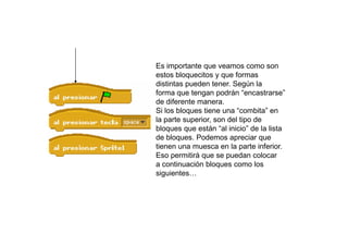 Es importante que veamos como son
estos bloquecitos y que formas
distintas pueden tener. Según la
forma que tengan podrán “encastrarse”
de diferente manera.
Si los bloques tiene una “combita” en
la parte superior, son del tipo de
bloques que están “al inicio” de la lista
de bloques. Podemos apreciar que
tienen una muesca en la parte inferior.
Eso permitirá que se puedan colocar
a continuación bloques como los
siguientes…
 