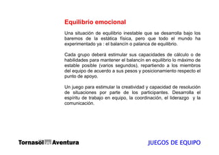 Equilibrio emocional
Una situación de equilibrio inestable que se desarrolla bajo los
baremos de la estática física, pero que todo el mundo ha
experimentado ya : el balancín o palanca de equilibrio.

Cada grupo deberá estimular sus capacidades de cálculo o de
habilidades para mantener el balancín en equilibrio lo máximo de
estable posible (varios segundos), repartiendo a los miembros
del equipo de acuerdo a sus pesos y posicionamiento respecto el
punto de apoyo.

Un juego para estimular la creatividad y capacidad de resolución
de situaciones por parte de los participantes. Desarrolla el
espíritu de trabajo en equipo, la coordinación, el liderazgo y la
comunicación.




                                       JUEGOS DE EQUIPO
 