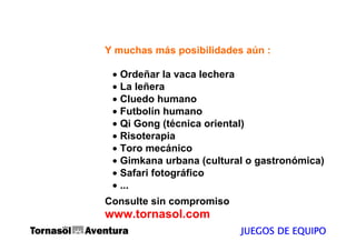 Y muchas más posibilidades aún :

 • Ordeñar la vaca lechera
 • La leñera
 • Cluedo humano
 • Futbolín humano
 • Qi Gong (técnica oriental)
 • Risoterapia
 • Toro mecánico
 • Gimkana urbana (cultural o gastronómica)
 • Safari fotográfico
 • ...
Consulte sin compromiso
www.tornasol.com
                          JUEGOS DE EQUIPO
 