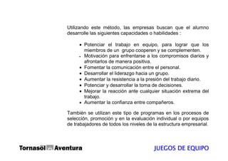 Utilizando este método, las empresas buscan que el alumno
desarrolle las siguientes capacidades o habilidades :

     • Potenciar el trabajo en equipo, para lograr que los
       miembros de un grupo cooperen y se complementen.
     • Motivación para enfrentarse a los compromisos diarios y

       afrontarlos de manera positiva.
     • Fomentar la comunicación entre el personal.
     • Desarrollar el liderazgo hacia un grupo.
     • Aumentar la resistencia a la presión del trabajo diario.
     • Potenciar y desarrollar la toma de decisiones.
     • Mejorar la reacción ante cualquier situación extrema del
       trabajo.
     • Aumentar la confianza entre compañeros.

También se utilizan este tipo de programas en los procesos de
selección, promoción y en la evaluación individual o por equipos
de trabajadores de todos los niveles de la estructura empresarial.




                                        JUEGOS DE EQUIPO
 