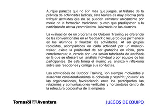 Aunque parezca que no son más que juegos, al tratarse de la
práctica de actividades lúdicas, esta técnica es muy efectiva para
trabajar actitudes que no se pueden transmitir únicamente por
medio de la formación tradicional; puesto que predisponen a la
participación activa y complicitiva, ilusionada de los alumnos.

La evaluación de un programa de Outdoor Training se diferencia
de las convencionales en el feedback o recuerdo que permanece
en los alumnos al finalizar las actividades. Al ser grupos
reducidos, acompañados en cada actividad por un monitor-
trainer, existe la posibilidad de ser grabados en vídeo, para
complementar la jornada con una sesión tutorizada de feedback
en la que se ofrecerá un análisis individual o por equipos de los
participantes. De esta forma el alumno ve, analiza y reflexiona
sobre sus reacciones y corrige sus conductas.

Las actividades de Outdoor Training, son siempre motivantes y
aumentan considerablemente la cohesión y “espíritu positivo” en
las organizaciones, favoreciendo entre los participantes las
relaciones y comunicaciones verticales y horizontales dentro de
la estructura corporativa de la empresa.



                                        JUEGOS DE EQUIPO
 
