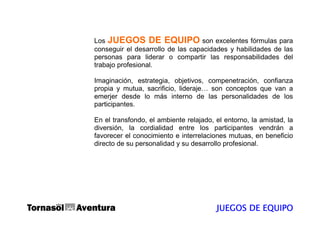 Los JUEGOS DE EQUIPO son excelentes fórmulas para
conseguir el desarrollo de las capacidades y habilidades de las
personas para liderar o compartir las responsabilidades del
trabajo profesional.

Imaginación, estrategia, objetivos, compenetración, confianza
propia y mutua, sacrificio, lideraje… son conceptos que van a
emerjer desde lo más interno de las personalidades de los
participantes.

En el transfondo, el ambiente relajado, el entorno, la amistad, la
diversión, la cordialidad entre los participantes vendrán a
favorecer el conocimiento e interrelaciones mutuas, en beneficio
directo de su personalidad y su desarrollo profesional.




                                        JUEGOS DE EQUIPO
 