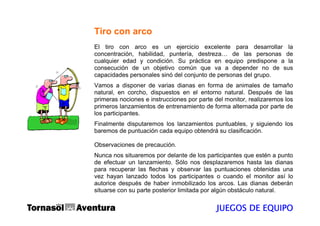 Tiro con arco
El tiro con arco es un ejercicio excelente para desarrollar la
concentración, habilidad, puntería, destreza… de las personas de
cualquier edad y condición. Su práctica en equipo predispone a la
consecución de un objetivo común que va a depender no de sus
capacidades personales sinó del conjunto de personas del grupo.
Vamos a disponer de varias dianas en forma de animales de tamaño
natural, en corcho, dispuestos en el entorno natural. Después de las
primeras nociones e instrucciones por parte del monitor, realizaremos los
primeros lanzamientos de entrenamiento de forma alternada por parte de
los participantes.
Finalmente disputaremos los lanzamientos puntuables, y siguiendo los
baremos de puntuación cada equipo obtendrá su clasificación.

Observaciones de precaución.
Nunca nos situaremos por delante de los participantes que estén a punto
de efectuar un lanzamiento. Sólo nos desplazaremos hasta las dianas
para recuperar las flechas y observar las puntuaciones obtenidas una
vez hayan lanzado todos los participantes o cuando el monitor así lo
autorice después de haber inmobilizado los arcos. Las dianas deberán
situarse con su parte posterior limitada por algún obstáculo natural.


                                            JUEGOS DE EQUIPO
 