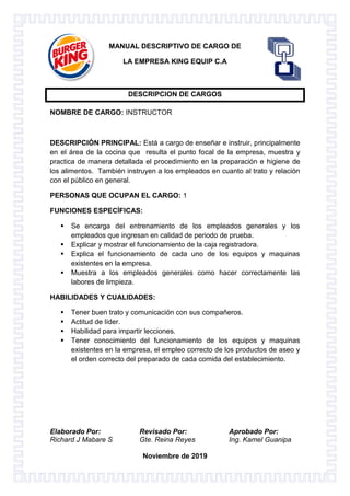 Elaborado Por: Revisado Por: Aprobado Por:
Richard J Mabare S Gte. Reina Reyes Ing. Kamel Guanipa
Noviembre de 2019
MANUAL DESCRIPTIVO DE CARGO DE
LA EMPRESA KING EQUIP C.A
DESCRIPCION DE CARGOS
NOMBRE DE CARGO: INSTRUCTOR
DESCRIPCIÓN PRINCIPAL: Está a cargo de enseñar e instruir, principalmente
en el área de la cocina que resulta el punto focal de la empresa, muestra y
practica de manera detallada el procedimiento en la preparación e higiene de
los alimentos. También instruyen a los empleados en cuanto al trato y relación
con el público en general.
PERSONAS QUE OCUPAN EL CARGO: 1
FUNCIONES ESPECÍFICAS:
 Se encarga del entrenamiento de los empleados generales y los
empleados que ingresan en calidad de periodo de prueba.
 Explicar y mostrar el funcionamiento de la caja registradora.
 Explica el funcionamiento de cada uno de los equipos y maquinas
existentes en la empresa.
 Muestra a los empleados generales como hacer correctamente las
labores de limpieza.
HABILIDADES Y CUALIDADES:
 Tener buen trato y comunicación con sus compañeros.
 Actitud de líder.
 Habilidad para impartir lecciones.
 Tener conocimiento del funcionamiento de los equipos y maquinas
existentes en la empresa, el empleo correcto de los productos de aseo y
el orden correcto del preparado de cada comida del establecimiento.
 