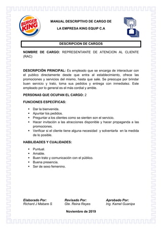 Elaborado Por: Revisado Por: Aprobado Por:
Richard J Mabare S Gte. Reina Reyes Ing. Kamel Guanipa
Noviembre de 2019
MANUAL DESCRIPTIVO DE CARGO DE
LA EMPRESA KING EQUIP C.A
DESCRIPCION DE CARGOS
NOMBRE DE CARGO: REPRESENTANTE DE ATENCION AL CLIENTE
(RAC)
DESCRIPCIÓN PRINCIPAL: Es empleado que se encarga de interactuar con
el publico directamente desde que entra al establecimiento, ofrece las
promociones y servicios del mismo, hasta que sale. Se preocupa por brindar
buen servicio y trato, toma sus pedidos y entrega con inmediatez. Este
empleado por lo general es el más cordial y amble.
PERSONAS QUE OCUPAN EL CARGO: 2
FUNCIONES ESPECÍFICAS:
 Dar la bienvenida.
 Apuntar los pedidos.
 Preguntar a los clientes como se sienten son el servicio.
 Hacer invitación a las atracciones disponible y hacer propaganda a las
promociones.
 Verificar si el cliente tiene alguna necesidad y solventarla en la medida
de lo posible.
HABILIDADES Y CUALIDADES:
 Puntual.
 Amable.
 Buen trato y comunicación con el público.
 Buena presencia.
 Ser de sexo femenino.
 