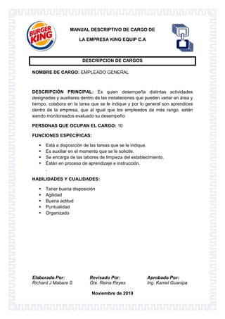 Elaborado Por: Revisado Por: Aprobado Por:
Richard J Mabare S Gte. Reina Reyes Ing. Kamel Guanipa
Noviembre de 2019
MANUAL DESCRIPTIVO DE CARGO DE
LA EMPRESA KING EQUIP C.A
DESCRIPCION DE CARGOS
NOMBRE DE CARGO: EMPLEADO GENERAL
DESCRIPCIÓN PRINCIPAL: Es quien desempeña distintas actividades
designadas y auxiliares dentro de las instalaciones que pueden variar en área y
tiempo, colabora en la tarea que se le indique y por lo general son aprendices
dentro de la empresa, que al igual que los empleados de más rango, están
siendo monitoreados evaluado su desempeño
PERSONAS QUE OCUPAN EL CARGO: 10
FUNCIONES ESPECÍFICAS:
 Está a disposición de las tareas que se le indique.
 Es auxiliar en el momento que se le solicite.
 Se encarga de las labores de limpieza del establecimiento.
 Están en proceso de aprendizaje e instrucción.
.
HABILIDADES Y CUALIDADES:
 Tener buena disposición
 Agilidad
 Buena actitud
 Puntualidad
 Organizado
 
