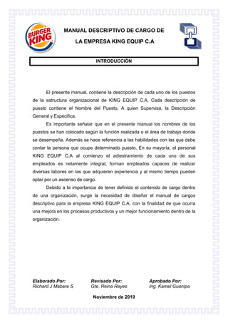 Elaborado Por: Revisado Por: Aprobado Por:
Richard J Mabare S Gte. Reina Reyes Ing. Kamel Guanipa
Noviembre de 2019
MANUAL DESCRIPTIVO DE CARGO DE
LA EMPRESA KING EQUIP C.A
INTRODUCCIÓN
El presente manual, contiene la descripción de cada uno de los puestos
de la estructura organizacional de KING EQUIP C.A, Cada descripción de
puesto contiene el Nombre del Puesto, A quien Supervisa, la Descripción
General y Especifica.
Es importante señalar que en el presente manual los nombres de los
puestos se han colocado según la función realizada o el área de trabajo donde
se desempeña. Además se hace referencia a las habilidades con las que debe
contar la persona que ocupe determinado puesto. En su mayoría, el personal
KING EQUIP C.A al comienzo el adiestramiento de cada uno de sus
empleados es netamente integral, forman empleados capaces de realizar
diversas labores en las que adquieren experiencia y al mismo tiempo pueden
optar por un ascenso de cargo.
Debido a la importancia de tener definido el contenido de cargo dentro
de una organización, surge la necesidad de diseñar el manual de cargos
descriptivo para la empresa KING EQUIP C.A, con la finalidad de que ocurra
una mejora en los procesos productivos y un mejor funcionamiento dentro de la
organización.
 