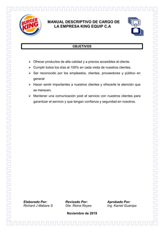 Elaborado Por: Revisado Por: Aprobado Por:
Richard J Mabare S Gte. Reina Reyes Ing. Kamel Guanipa
Noviembre de 2019
MANUAL DESCRIPTIVO DE CARGO DE
LA EMPRESA KING EQUIP C.A
OBJETIVOS
 Ofrecer productos de alta calidad y a precios accesibles al cliente.
 Cumplir todos los días al 100% en cada visita de nuestros clientes.
 Ser reconocido por los empleados, clientes, proveedores y público en
general
 Hacer sentir importantes a nuestros clientes y ofrecerle la atención que
se merecen.
 Mantener una comunicación post el servicio con nuestros clientes para
garantizar el servicio y que tengan confianza y seguridad en nosotros.
 