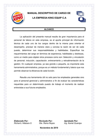 Elaborado Por: Revisado Por: Aprobado Por:
Richard J Mabare S Gte. Reina Reyes Ing. Kamel Guanipa
Noviembre de 2019
MANUAL DESCRIPTIVO DE CARGO DE
LA EMPRESA KING EQUIP C.A
ALCANCE
La aplicación del presente manual resulta de gran importancia para el
personal de labora en esta empresa, es el aporte principal de información
técnica de cada uno de los cargos dentro de la misma para orientar el
desempeño, precisar de manera clara y concisa la razón de ser de cada
puesto, determinar sus responsabilidades y habilidades. Especificar los
requerimientos del cargo en términos de experiencia, habilidades y destrezas,
como un medio para objetar otros procesos como son: Selección y vinculación
de personal, inducción, capacitación, entrenamiento y retroalimentación de la
gestión. En cualquier empresa, ya sea grande o pequeña, es importante esta
herramienta administrativa, porque es un método fundamental y básico que nos
permite observar la eficiencia de cada función.
Resulta una herramienta útil no solo para los empleados generales sino
para el personal gerencial y administrativo a fin de evaluar las características
requeridas para un determinado puesto de trabajo al momento de realizar
entrevistas a sus futuros empleados.
 
