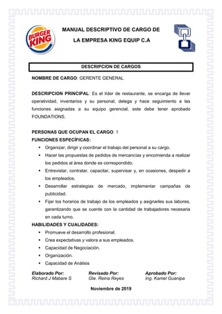 Elaborado Por: Revisado Por: Aprobado Por:
Richard J Mabare S Gte. Reina Reyes Ing. Kamel Guanipa
Noviembre de 2019
MANUAL DESCRIPTIVO DE CARGO DE
LA EMPRESA KING EQUIP C.A
DESCRIPCION DE CARGOS
NOMBRE DE CARGO: GERENTE GENERAL
DESCRIPCION PRINCIPAL: Es el líder de restaurante, se encarga de llevar
operatividad, inventarios y su personal, delega y hace seguimiento a las
funciones asignadas a su equipo gerencial, este debe tener aprobado
FOUNDATIONS.
PERSONAS QUE OCUPAN EL CARGO: 1
FUNCIONES ESPECÍFICAS:
 Organizar, dirigir y coordinar el trabajo del personal a su cargo.
 Hacer las propuestas de pedidos de mercancías y encomienda a realizar
los pedidos al área donde es correspondido.
 Entrevistar, contratar, capacitar, supervisar y, en ocasiones, despedir a
los empleados.
 Desarrollar estrategias de mercado, implementar campañas de
publicidad.
 Fijar los horarios de trabajo de los empleados y asignarles sus labores,
garantizando que se cuente con la cantidad de trabajadores necesaria
en cada turno.
HABILIDADES Y CUALIDADES:
 Promueve el desarrollo profesional.
 Crea expectativas y valora a sus empleados.
 Capacidad de Negociación.
 Organización.
 Capacidad de Análisis
 