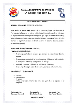 Elaborado Por: Revisado Por: Aprobado Por:
Richard J Mabare S Gte. Reina Reyes Ing. Kamel Guanipa
Noviembre de 2019
MANUAL DESCRIPTIVO DE CARGO DE
LA EMPRESA KING EQUIP C.A
DESCRIPCION DE CARGOS
NOMBRE DE CARGO: GERENTE DE TURNO
DESCRIPCION PRINCIPAL: Dentro de la organización de los Gerentes de
Turno existe la figura de un primer asistente de Gerente General, en este caso
es la persona con más tiempo en la empresa, que sigue la sombra de su líder y
tiene funciones administrativas, debe haber aprobado FOUNDATIONS y SERV
SAFE, y es la primera persona postulada al cargo de Gerente General, en caso
de nuevas Aperturas.
PERSONAS QUE OCUPAN EL CARGO: 2
FUNCIONES ESPECÍFICAS:
 Se encarga de la tienda en caso que se note la ausencia del Gerente
General.
 Es quien se encarga junto al gerente general del balance administrativo
de la empresa al final de cada jornada de trabajo.
 Realiza el inventario y pedidos en caso de ser necesario.
 Se encarga de los procesos de apertura y cierre del establecimiento.
HABILIDADES Y CUALIDADES:

 Efectivo.
 Responsable.
 Analista.
 Debe tener conocimiento de cómo se opera todo el equipo de la
empresa.
 