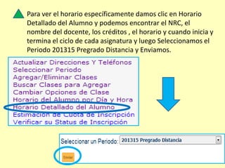 Para ver el horario específicamente damos clic en Horario
Detallado del Alumno y podemos encontrar el NRC, el
nombre del docente, los créditos , el horario y cuando inicia y
termina el ciclo de cada asignatura y luego Seleccionamos el
Periodo 201315 Pregrado Distancia y Enviamos.
 