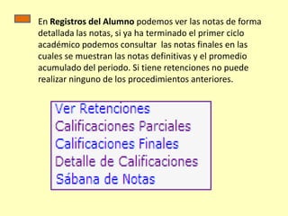 En Registros del Alumno podemos ver las notas de forma
detallada las notas, si ya ha terminado el primer ciclo
académico podemos consultar las notas finales en las
cuales se muestran las notas definitivas y el promedio
acumulado del periodo. Si tiene retenciones no puede
realizar ninguno de los procedimientos anteriores.
 