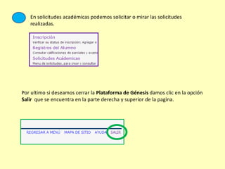 En solicitudes académicas podemos solicitar o mirar las solicitudes
realizadas.
Por ultimo si deseamos cerrar la Plataforma de Génesis damos clic en la opción
Salir que se encuentra en la parte derecha y superior de la pagina.
 