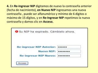 4. En Re-Ingresar NIP digitamos de nuevo la contraseña anterior
(fecha de nacimiento), en Nuevo NIP ingresamos una nueva
contraseña , puede ser alfanumérico y mínimo de 6 dígitos o
máximo de 15 dígitos, y en Re-Ingresar NIP repetimos la nueva
contraseña y damos clic en Acceso.
 