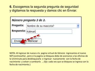 6. Escogemos la segunda pregunta de seguridad
y digitamos la respuesta y damos clic en Enviar.
NOTA: Al ingresar de nuevo a la pagina virtual de Génesis ingresamos el nuevo
NIP (contraseña) , pero si la pagina se bloquea debe de acercarse a las oficinas de
la Uniminuto para desbloquearla e ingresar nuevamente con la fecha de
nacimiento y volver a cambiarla ….Ojo: cada ves que se bloquea se ingresa con la
fecha de nacimiento.)
 