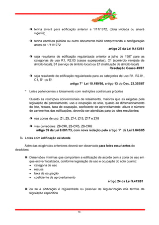  tenha alvará para edificação anterior a 1/11/1972, (obra iniciada ou alvará
vigente)
 tenha escritura pública ou outro documento hábil comprovando a configuração
antes de 1/11/1972
artigo 27 da Lei 9.413/81
 seja resultante de edificação regularizada anterior a julho de 1987 para as
categorias de uso R1, R2.03 (casas superpostas), C1 (comércio varejista de
âmbito local), S1 (serviço de âmbito local) ou E1 (instituição de âmbito local)
Resolução Ceuso 49/87
 seja resultante de edificação regularizada para as categorias de uso R1, R2.01,
C1, S1 ou E1
artigo 7° Lei 10.199/86, artigo 13 do Dec. 23.355/87
 Lotes pertencentes a loteamento com restrições contratuais próprias
Quanto às restrições convencionais de loteamento, maiores que as exigidas pela
legislação de parcelamento, uso e ocupação do solo, quanto ao dimensionamento
do lote, recuos, taxa de ocupação, coeficiente de aproveitamento, altura e número
de pavimentos das edificações, deverão ser atendidas para os lotes resultantes:
 nas zonas de uso: Z1, Z9, Z14, Z15, Z17 e Z18
 vias corredores: Z8-CRI, Z8-CR5, Z8-CR6
artigo 39 da Lei 8.001/73, com nova redação pelo artigo 1° da Lei 9.846/85
3- Lotes com edificação existente
Além das exigências anteriores deverá ser observado para lotes resultantes do
desdobro:
 Dimensões mínimas que comportem a edificação de acordo com a zona de uso em
que estiver localizada, conforme legislação de uso e ocupação do solo quanto:
• categoria de uso
• recuos
• taxa de ocupação
• coeficiente de aproveitamento
artigo 24 da Lei 9.413/81
 ou se a edificação é regularizada ou passível de regularização nos termos da
legislação específica
10
 