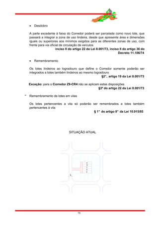• Desdobro
A parte excedente à faixa do Corredor poderá ser parcelada como novo lote, que
passará a integrar a zona de uso lindeira, desde que apresente área e dimensões
iguais ou superiores aos mínimos exigidos para as diferentes zonas de uso, com
frente para via oficial de circulação de veículos
inciso II do artigo 22 da Lei 8.001/73, inciso II do artigo 36 do
Decreto 11.106/74
• Remembramento
Os lotes lindeiros ao logradouro que define o Corredor somente poderão ser
integrados a lotes também lindeiros ao mesmo logradouro
§2°, artigo 19 da Lei 8.001/73
Exceção: para o Corredor Z8-CR4 não se aplicam estas disposições
§3º do artigo 22 da Lei 8.001/73
 Remembramento de lotes em vilas
Os lotes pertencentes a vila só poderão ser remembrados a lotes também
pertencentes à vila
§ 1° do artigo 8° da Lei 10.015/85
15
SITUAÇÃO ATUAL
A
L
E
D
B
C
 
