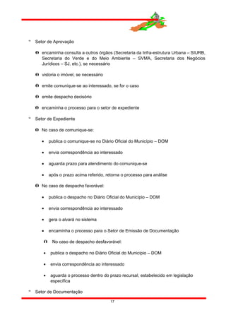  Setor de Aprovação
 encaminha consulta a outros órgãos (Secretaria da Infra-estrutura Urbana – SIURB,
Secretaria do Verde e do Meio Ambiente – SVMA, Secretaria dos Negócios
Jurídicos – SJ, etc.), se necessário
 vistoria o imóvel, se necessário
 emite comunique-se ao interessado, se for o caso
 emite despacho decisório
 encaminha o processo para o setor de expediente
 Setor de Expediente
 No caso de comunique-se:
• publica o comunique-se no Diário Oficial do Município – DOM
• envia correspondência ao interessado
• aguarda prazo para atendimento do comunique-se
• após o prazo acima referido, retorna o processo para análise
 No caso de despacho favorável:
• publica o despacho no Diário Oficial do Município – DOM
• envia correspondência ao interessado
• gera o alvará no sistema
• encaminha o processo para o Setor de Emissão de Documentação
 No caso de despacho desfavorável:
• publica o despacho no Diário Oficial do Município – DOM
• envia correspondência ao interessado
• aguarda o processo dentro do prazo recursal, estabelecido em legislação
específica
 Setor de Documentação
17
 