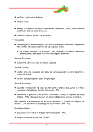  verifica o recolhimento de taxas
 emite o alvará
 entrega 2 (duas) vias de plantas devidamente carimbadas, 1(uma) via do memorial
descritivo e o alvará aos interessados
 retorna o processo ao Setor de Aprovação
 Interessado
 deverá registrar a documentação no Cartório de Registro de Imóveis, no prazo de
180 (cento e oitenta) dias corridos da expedição do alvará
• Se houver demolição da edificação, será necessário apresentar documento
comprovando a demolição no Cartório de Registro de Imóveis
 Setor de Aprovação
 encaminha o processo para o Setor de Cadastro
 Setor de Cadastro
 anota e alimenta o cadastro com cópia de planta aprovada, memorial descritivo e
respectivo alvará
 devolve o processo para o Setor de Aprovação
 Setor de Aprovação
 aguarda o interessado, no prazo de 180 (cento e oitenta) dias, juntar a escritura
registrada no Cartório de Registro de Imóveis – CRI
 encaminha o processo para Rendas Imobiliárias, quando o Imposto Territorial
Urbano – IPTU não estiver lançado em conformidade com a situação pretendida
Não havendo a apresentação da escritura registrada no Cartório de Registro de
Imóveis – CRI, encaminha o processo para arquivamento (DAF – 41)
 Rendas Imobiliárias
 providencia o desdobro do Imposto Territorial Urbano – IPTU
 retorna o processo ao Setor de Cadastro
18
 