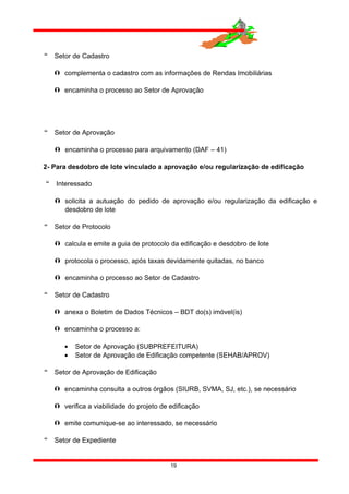  Setor de Cadastro
 complementa o cadastro com as informações de Rendas Imobiliárias
 encaminha o processo ao Setor de Aprovação
 Setor de Aprovação
 encaminha o processo para arquivamento (DAF – 41)
2- Para desdobro de lote vinculado a aprovação e/ou regularização de edificação
 Interessado
 solicita a autuação do pedido de aprovação e/ou regularização da edificação e
desdobro de lote
 Setor de Protocolo
 calcula e emite a guia de protocolo da edificação e desdobro de lote
 protocola o processo, após taxas devidamente quitadas, no banco
 encaminha o processo ao Setor de Cadastro
 Setor de Cadastro
 anexa o Boletim de Dados Técnicos – BDT do(s) imóvel(is)
 encaminha o processo a:
• Setor de Aprovação (SUBPREFEITURA)
• Setor de Aprovação de Edificação competente (SEHAB/APROV)
 Setor de Aprovação de Edificação
 encaminha consulta a outros órgãos (SIURB, SVMA, SJ, etc.), se necessário
 verifica a viabilidade do projeto de edificação
 emite comunique-se ao interessado, se necessário
 Setor de Expediente
19
 