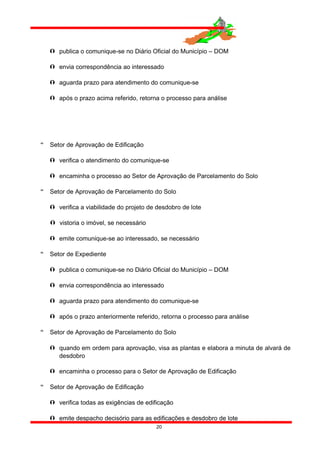  publica o comunique-se no Diário Oficial do Município – DOM
 envia correspondência ao interessado
 aguarda prazo para atendimento do comunique-se
 após o prazo acima referido, retorna o processo para análise
 Setor de Aprovação de Edificação
 verifica o atendimento do comunique-se
 encaminha o processo ao Setor de Aprovação de Parcelamento do Solo
 Setor de Aprovação de Parcelamento do Solo
 verifica a viabilidade do projeto de desdobro de lote
 vistoria o imóvel, se necessário
 emite comunique-se ao interessado, se necessário
 Setor de Expediente
 publica o comunique-se no Diário Oficial do Município – DOM
 envia correspondência ao interessado
 aguarda prazo para atendimento do comunique-se
 após o prazo anteriormente referido, retorna o processo para análise
 Setor de Aprovação de Parcelamento do Solo
 quando em ordem para aprovação, visa as plantas e elabora a minuta de alvará de
desdobro
 encaminha o processo para o Setor de Aprovação de Edificação
 Setor de Aprovação de Edificação
 verifica todas as exigências de edificação
 emite despacho decisório para as edificações e desdobro de lote
20
 