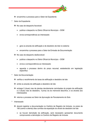  encaminha o processo para o Setor de Expediente
 Setor de Expediente
 No caso de despacho favorável:
• publica o despacho no Diário Oficial do Município – DOM
• envia correspondência ao interessado
• gera os alvarás de edificação e de desdobro de lote no sistema
• encaminha o processo para o Setor de Emissão de Documentação
 No caso de despacho desfavorável:
• publica o despacho no Diário Oficial do Município – DOM
• envia a correspondência ao interessado
• aguarda o processo dentro do prazo recursal, estabelecido em legislação
específica
 Setor de Documentação
 verifica o recolhimento de taxas de edificação e desdobro de lote
 emite os alvarás de edificação e desdobro de lote
 entrega 2 (duas) vias de plantas devidamente carimbadas do projeto de edificação
e 2 (duas) vias do desdobro, 1(uma) via do memorial descritivo, e os alvarás aos
interessados
 retorna o processo ao Setor de Aprovação de Parcelamento do Solo
 Interessado
 deverá registrar a documentação no Cartório de Registro de Imóveis, no prazo de
180 (cento e oitenta) dias corridos da expedição do alvará de desdobro de lote
• se houver demolição da edificação, será necessário apresentar documento
comprovando a demolição no Cartório de Registro de Imóveis
21
 