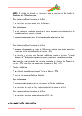 NOTA: O registro do desdobro é necessário para a obtenção do Certificado de
Conclusão das Edificações novas
 Setor de Aprovação de Parcelamento do Solo
 encaminha o processo para o Setor de Cadastro
 Setor de Cadastro
 anota e alimenta o cadastro com cópia de planta aprovada, memorial descritivo do
desdobro de lote e respectivo alvará
 devolve o processo ao Setor de Aprovação de Parcelamento do Solo
 Setor de Aprovação de Parcelamento do Solo
 aguarda o interessado, no prazo de 180 (cento e oitenta) dias, juntar a escritura
registrada no Cartório de Registro de Imóveis – CRI
 encaminha o processo para Rendas Imobiliárias, quando o Imposto Territorial
Urbano – IPTU não estiver lançado em conformidade com a situação pretendida
Não havendo a apresentação da escritura registrada no Cartório de Registro de
Imóveis – CRI, encaminha o processo para arquivamento (DAF – 41)
 Rendas Imobiliárias
 providencia o desdobro do Imposto Territorial Urbano – IPTU
 retorna o processo ao Setor de Cadastro
 Setor de Cadastro
 complementa o cadastro com as informações de Rendas Imobiliárias
 encaminha o processo ao Setor de Aprovação de Parcelamento do Solo
 Setor de Aprovação de Parcelamento do Solo
 encaminha o processo para arquivamento (DAF – 41)
V- DOCUMENTAÇÃO NECESSÁRIA
22
 