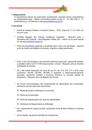 1- Requerimento
O requerimento deverá ser preenchido corretamente, assinado pelo(s) proprietário(s)
ou representante legal – Retirar o formulário padrão na loja 11 – Av. São João n° 11,
Subprefeitura ou via Internet no site www.prefeitura.sp.gov.br
2- Do imóvel
 Carnê do Imposto Predial e Territorial Urbano – IPTU: Cópia da 1ª e 2ª folha, do
ano em curso
 Certidão Negativa dos Tributos Imobiliários atualizada – Requerer junto à
Secretaria das Finanças – Rua Brigadeiro Tobias, 691 – metrô Luz ou pela Internet
no site www.prefeitura.sp.gov.br
 Título de propriedade registrado e atualizado para o lote a ser parcelado – requerer
junto ao Cartório de Registro de Imóveis: original ou cópia autenticada
 Caso o lote não pertença a Arruamento/Loteamento aprovado, apresentar também
a certidão anterior à 01/11/1972 descrevendo o imóvel – Requerer junto ao Cartório
de Registro de Imóveis
 Se o lote estiver localizado em zona de uso Z1, Z9, Z14, Z15, Z17 e Z18 e vias
corredores: Z8-CRI, Z8-CR5, Z8-CR6, e pertencer à loteamento/arruamento
aprovado, apresentar também a Escritura Primitiva ou contrato padrão do
loteamento – Requerer junto ao Registro de Imóveis
 Se houver construção(ões) com comprovantes de regularidade das construções,
apresentar um dos seguintes documentos:
 Planta aprovada e certificado de conclusão
 Planta de Conservação
 Planta de regularização com auto de regularização
 Certificado de Regularidade de Edificação
 Se o requerente for pessoa jurídica, apresentar Ficha de Breve Relato ou Contrato
Social
 Se for espólio, apresentar Certidão de Inventariante
23
 