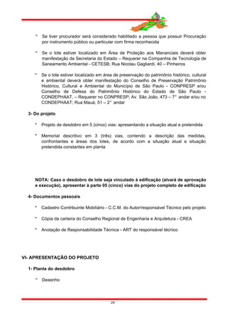  Se tiver procurador será considerado habilitado a pessoa que possuir Procuração
por instrumento público ou particular com firma reconhecida
 Se o lote estiver localizado em Área de Proteção aos Mananciais deverá obter
manifestação da Secretaria do Estado – Requerer na Companhia de Tecnologia de
Saneamento Ambiental - CETESB; Rua Nicolau Gagliardi, 40 – Pinheiros
 Se o lote estiver localizado em área de preservação do patrimônio histórico, cultural
e ambiental deverá obter manifestação do Conselho de Preservação Patrimônio
Histórico, Cultural e Ambiental do Município de São Paulo - CONPRESP e/ou
Conselho de Defesa do Patrimônio Histórico do Estado de São Paulo -
CONDEPHAAT, – Requerer no CONPRESP; Av. São João, 473 – 7° andar e/ou no
CONDEPHAAT; Rua Mauá, 51 – 2° andar
3- Do projeto
 Projeto de desdobro em 5 (cinco) vias: apresentando a situação atual e pretendida
 Memorial descritivo em 3 (três) vias, contendo a descrição das medidas,
confrontantes e áreas dos lotes, de acordo com a situação atual e situação
pretendida constantes em planta
NOTA: Caso o desdobro de lote seja vinculado à edificação (alvará de aprovação
e execução), apresentar à parte 05 (cinco) vias do projeto completo de edificação
4- Documentos pessoais
 Cadastro Contribuinte Mobiliário - C.C.M. do Autor/responsável Técnico pelo projeto
 Cópia da carteira do Conselho Regional de Engenharia e Arquitetura - CREA
 Anotação de Responsabilidade Técnica - ART do responsável técnico
VI- APRESENTAÇÃO DO PROJETO
1- Planta do desdobro
 Desenho
24
 