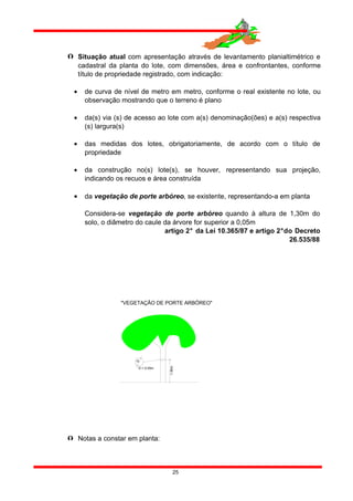  Situação atual com apresentação através de levantamento planialtimétrico e
cadastral da planta do lote, com dimensões, área e confrontantes, conforme
título de propriedade registrado, com indicação:
• de curva de nível de metro em metro, conforme o real existente no lote, ou
observação mostrando que o terreno é plano
• da(s) via (s) de acesso ao lote com a(s) denominação(ões) e a(s) respectiva
(s) largura(s)
• das medidas dos lotes, obrigatoriamente, de acordo com o título de
propriedade
• da construção no(s) lote(s), se houver, representando sua projeção,
indicando os recuos e área construída
• da vegetação de porte arbóreo, se existente, representando-a em planta
Considera-se vegetação de porte arbóreo quando à altura de 1,30m do
solo, o diâmetro do caule da árvore for superior a 0,05m
artigo 2° da Lei 10.365/87 e artigo 2°do Decreto
26.535/88
 Notas a constar em planta:
25
1.30m
D
D = 0.05m
"VEGETAÇÃO DE PORTE ARBÓREO"
 