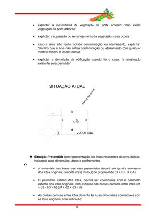 • explicitar a inexistência de vegetação de porte arbóreo: “não existe
vegetação de porte arbóreo”
• explicitar a supressão ou remanejamento da vegetação, caso ocorra
• caso a área não tenha sofrido contaminação ou aterramento, explicitar:
“declaro que a área não sofreu contaminação ou aterramento com qualquer
material nocivo à saúde pública”
• explicitar a demolição da edificação quando for o caso: “a construção
existente será demolida”
SITUAÇÃO ATUAL
VIA OFICIAL
d
A
n
L
(...m2)
a c
b
curva
de
nível
 Situação Pretendida com representação dos lotes resultantes da nova divisão,
indicando suas dimensões, áreas e confrontantes

• A somatória das áreas dos lotes pretendidos deverá ser igual a somatória
dos lotes originais, descrita no(s) título(s) de propriedade (B + C + D = A)
• O perímetro externo dos lotes, deverá ser coincidente com o perímetro
externo dos lotes originais, com exceção das divisas comuns entre lotes (b1
+ b2 + b3 = b) (d1 + d2 + d3 = d)
• As divisas comuns entre lotes deverão ter suas dimensões compatíveis com
os lotes originais, com indicação:
26
 