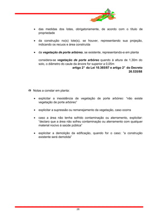 • das medidas dos lotes, obrigatoriamente, de acordo com o título de
propriedade
• da construção no(s) lote(s), se houver, representando sua projeção,
indicando os recuos e área construída
• da vegetação de porte arbóreo, se existente, representando-a em planta
considera-se vegetação de porte arbóreo quando à altura de 1,30m do
solo, o diâmetro do caule da árvore for superior a 0,05m
artigo 2° da Lei 10.365/87 e artigo 2° do Decreto
26.535/88
 Notas a constar em planta:
• explicitar a inexistência de vegetação de porte arbóreo: “não existe
vegetação de porte arbóreo”
• explicitar a supressão ou remanejamento da vegetação, caso ocorra
• caso a área não tenha sofrido contaminação ou aterramento, explicitar:
“declaro que a área não sofreu contaminação ou aterramento com qualquer
material nocivo à saúde pública”
• explicitar a demolição da edificação, quando for o caso: “a construção
existente será demolida”
28
 