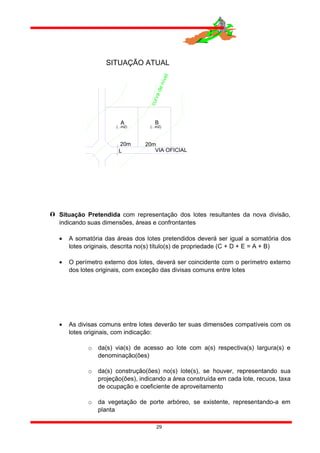  Situação Pretendida com representação dos lotes resultantes da nova divisão,
indicando suas dimensões, áreas e confrontantes
• A somatória das áreas dos lotes pretendidos deverá ser igual a somatória dos
lotes originais, descrita no(s) título(s) de propriedade (C + D + E = A + B)
• O perímetro externo dos lotes, deverá ser coincidente com o perímetro externo
dos lotes originais, com exceção das divisas comuns entre lotes
• As divisas comuns entre lotes deverão ter suas dimensões compatíveis com os
lotes originais, com indicação:
o da(s) via(s) de acesso ao lote com a(s) respectiva(s) largura(s) e
denominação(ões)
o da(s) construção(ões) no(s) lote(s), se houver, representando sua
projeção(ões), indicando a área construída em cada lote, recuos, taxa
de ocupação e coeficiente de aproveitamento
o da vegetação de porte arbóreo, se existente, representando-a em
planta
29
SITUAÇÃO ATUAL
VIA OFICIAL
20m
A
L
(...m2)
20m
(...m2)
B
curvadenível
 