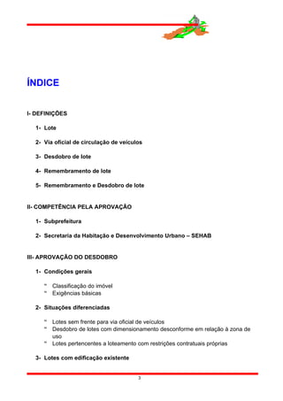 ÍNDICE
I- DEFINIÇÕES
1- Lote
2- Via oficial de circulação de veículos
3- Desdobro de lote
4- Remembramento de lote
5- Remembramento e Desdobro de lote
II- COMPETÊNCIA PELA APROVAÇÃO
1- Subprefeitura
2- Secretaria da Habitação e Desenvolvimento Urbano – SEHAB
III- APROVAÇÃO DO DESDOBRO
1- Condições gerais
 Classificação do imóvel
 Exigências básicas
2- Situações diferenciadas
 Lotes sem frente para via oficial de veículos
 Desdobro de lotes com dimensionamento desconforme em relação à zona de
uso
 Lotes pertencentes a loteamento com restrições contratuais próprias
3- Lotes com edificação existente
3
 