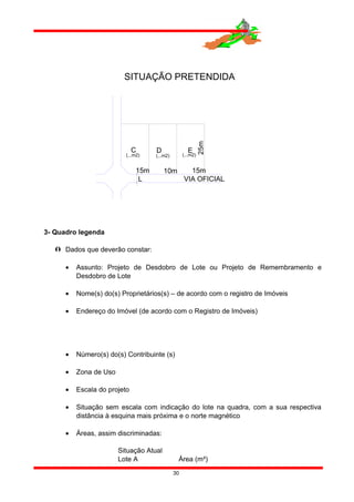 3- Quadro legenda
 Dados que deverão constar:
• Assunto: Projeto de Desdobro de Lote ou Projeto de Remembramento e
Desdobro de Lote
• Nome(s) do(s) Proprietários(s) – de acordo com o registro de Imóveis
• Endereço do Imóvel (de acordo com o Registro de Imóveis)
• Número(s) do(s) Contribuinte (s)
• Zona de Uso
• Escala do projeto
• Situação sem escala com indicação do lote na quadra, com a sua respectiva
distância à esquina mais próxima e o norte magnético
• Áreas, assim discriminadas:
Situação Atual
Lote A Área (m²)
30
L
D
25m
15m
VIA OFICIAL
SITUAÇÃO PRETENDIDA
(...m2)
C E
10m
(...m2) (...m2)
15m
 