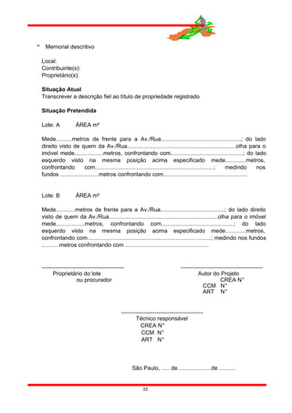  Memorial descritivo
Local:
Contribuinte(s):
Proprietário(s):
Situação Atual
Transcrever a descrição fiel ao título de propriedade registrado
Situação Pretendida
Lote: A ÁREA m²
Mede..........metros de frente para a Av./Rua..................................................; do lado
direito visto de quem da Av./Rua....................................................................olha para o
imóvel mede..................metros, confrontando com.............................................; do lado
esquerdo visto na mesma posição acima especificado mede.............metros,
confrontando com..........................................................................; medindo nos
fundos ........................metros confrontando com....................................................
Lote: B ÁREA m²
Mede............metros de frente para a Av./Rua........................................; do lado direito
visto de quem da Av./Rua....................................................................olha para o imóvel
mede..................metros, confrontando com.............................................; do lado
esquerdo visto na mesma posição acima especificado mede.............metros,
confrontando com.............................................................................; medindo nos fundos
...........metros confrontando com ....................................................
................................................... ...................................................
Proprietário do lote Autor do Projeto
ou procurador CREA N°
CCM N°
ART N°
...................................................
Técnico responsável
CREA N°
CCM N°
ART N°
São Paulo, ..... de.....................de ..........
33
 
