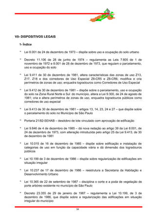 VII- DISPOSITIVOS LEGAIS
1- Índice
 Lei 8.001 de 24 de dezembro de 1973 – dispõe sobre uso e ocupação do solo urbano
 Decreto 11.106 de 28 de junho de 1974 – regulamenta as Leis 7.805 de 1 de
novembro de 1972 e 8.001 de 28 de dezembro de 1973, que regulam o parcelamento,
uso e ocupação do solo
 Lei 9.411 de 30 de dezembro de 1981, altera características das zonas de uso Z13,
Z17, Z18 e dos corredores de Uso Especial Z8-CR5 e Z8-CR6; modifica e cria
perímetros de zonas de uso; enquadra logradouros como Corredores de Uso Especial
 Lei 9.412 de 30 de dezembro de 1981 – dispõe sobre o parcelamento, uso e ocupação
do solo na Zona Rural Norte e Sul do município, altera a Lei 9.300, de 24 de agosto de
1981; cria e altera perímetros de zonas de uso, enquadra logradouros públicos como
corredores de uso especial
 Lei 9.413 de 30 de dezembro de 1981 – artigos 13, 14, 23, 24 e 27 – que dispõe sobre
o parcelamento do solo no Município de São Paulo
 Portaria 21/82-SEHAB – desdobro de lote vinculado com aprovação de edificação
 Lei 9.846 de 4 de dezembro de 1985 – dá nova redação ao artigo 39 da Lei 8.001, de
24 de dezembro de 1973, com alteração introduzida pelo artigo 25 da Lei 9.413, de 30
de dezembro de 1981
 Lei 10.015 de 16 de dezembro de 1985 – dispõe sobre edificação e instalação de
categorias de uso em função da capacidade viária e dá dimensão dos logradouros
públicos
 Lei 10.199 de 3 de dezembro de 1986 – dispõe sobre regularização de edificações em
situação irregular
 Lei 10.237 de 17 de dezembro de 1986 – reestrutura a Secretaria da Habitação e
Desenvolvimento Urbano
 Lei 10.365 de 22 de setembro de 1987 – disciplina o corte e a poda de vegetação de
porte arbóreo existente no município de São Paulo
 Decreto 23.355 de 29 de janeiro de 1987 – regulamenta a Lei 10.199, de 3 de
dezembro de 1986, que dispõe sobre a regularização das edificações em situação
irregular do município
34
 