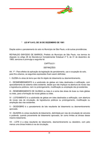  LEI Nº 9.413, DE 30 DE DEZEMBRO DE 1981
Dispõe sobre o parcelamento do solo no Município de São Paulo, e dá outras providências.
REYNALDO EMYGDIO DE BARROS, Prefeito do Município de São Paulo, nos termos do
disposto no artigo 26 do Decreto-Lei Complementar Estadual nº 9, de 31 de dezembro de
1969, sanciona e promulga a seguinte lei:
CAPÍTULO I
DEFINIÇÕES
Art. 1º - Para efeitos da aplicação da legislação de parcelamento, uso e ocupação do solo,
para fins urbanos, as seguintes expressões ficam assim definidas:
I - GLEBA é a área de terra que não foi objeto de loteamento ou desmembramento.
II - DESMEMBRAMENTO é a subdivisão de glebas em lotes destinados à edificação, com
aproveitamento do sistema viário existente, desde que não implique na abertura de novas vias
e logradouros públicos, nem no prolongamento, modificação ou ampliação dos já existentes.
III - REMEMBRAMENTO DE GLEBAS ou lotes é a soma das áreas de duas ou mais glebas
ou lotes, para a formação de novas glebas ou lotes.
IV - LOTEAMENTO é a subdivisão de glebas em lotes destinados a edificação, com abertura
de novas vias de circulação, de logradouros públicos ou prolongamento, modificação ou
ampliação das vias existentes.
V - DESDOBRO é o parcelamento de lote resultante de loteamento ou desmembramento
aprovado.
VI - QUADRA é a área resultante de loteamento, delimitada por vias de circulação de veículos
e podendo, quando proveniente de loteamento aprovado, ter como limites as divisas desse
mesmo loteamento.
VII - LOTE é a área resultante de loteamento, desmembramento ou desdobro, com pelo
menos uma divisa lindeira à via de circulação.
36
 