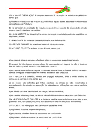 VIII – VIA DE CIRCULAÇÃO é o espaço destinado à circulação de veículos ou pedestres,
sendo que:
a) via oficial de circulação de veículos ou pedestres é aquela aceita, declarada ou reconhecida
como oficial pela Prefeitura;
b) via particular de circulação de veículos ou pedestres é aquela de propriedade privada,
mesmo quando aberta ao uso público.
IX - ALINHAMENTO é a linha divisória entre o terreno de propriedade particular ou pública e o
logradouro público.
X - EIXO DA VIA é a linha que passa eqüidistante aos alinhamentos.
XI – FRENTE DO LOTE é a sua divisa lindeira à via de circulação.
XII – FUNDO DO LOTE é a divisa oposta à frente, sendo que:
a) no caso de lotes de esquina, o fundo do lote é o encontro de suas divisas laterais;
b) no caso de lote situados em corredores de uso especial, em esquina ou não, o fundo do
lote é a divisa oposta à frente do lote, lindeira ao corredor;
c) no caso de lotes de forma irregular ou de mais de uma frente, o fundo é definido de acordo
com as condições estabelecidas em normas, expedidas pelo Executivo.
XIII - RECUO é a distância, medida em projeção horizontal, entre o limite externo da
edificação e a divisa do lote, sendo que:
a) os recuos são definidos por linhas paralelas às divisas do lote, ressalvados o
aproveitamento do subsolo e a execução de saliências em edificações, nos casos previstos
em lei;
b) os recuos de frente são medidos em relação aos alinhamentos;
c) no caso de lotes irregulares, os recuos são definidos em normas expedidas pelo Executivo.
XIV - PROFUNDIDADE DO LOTE é a distância medida entre o alinhamento do lote e uma
paralela a este, que passa pelo ponto mais extremo do lote em relação ao alinhamento.
XV - ACESSO é a interligação para veículos ou pedestres entre:
a) logradouro público e propriedade privada;
b) propriedade privada e áreas de uso comum em condomínio
c) logradouro público e espaços de uso comum em condomínio.
37
 