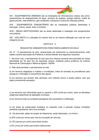 XVI – EQUIPAMENTOS URBANOS são as instalações de infra-estrutura urbana, tais como:
equipamentos de abastecimento de água, serviços de esgotos, energia elétrica, coleta de
águas pluviais, rede telefônica, gás canalizado, transporte e outros de interesse público.
XVII - EQUIPAMENTOS COMUNITÁRIOS são as instalações públicas destinadas à
educação, cultura, saúde, lazer e similares.
XVIII - ÁREAS INSTITUCIONAIS são as áreas destinadas à instalação dos equipamentos
comunitários.
XIX - USO MISTO é a utilização do mesmo lote ou da mesma edificação por mais de uma
categoria de uso.
CAPÍTULO II
REQUISITOS URBANÍSTICOS PARA PARCELAMENTO DO SOLO
Art. 2º - O parcelamento do solo, caracterizado por loteamento ou desmembramento, está
sujeito à prévia aprovação da Prefeitura e deverá atender aos seguintes requisitos:
I - Na zona rural, o parcelamento do solo para fins urbanos somente será permitido em áreas
delimitadas por lei para fins de expansão urbana, mediante prévia audiência do Instituto
Nacional de Colonização e Reforma Agrária - INCRA.
II - Não será permitido o parcelamento do solo:
a) em terrenos alagadiços e sujeitos a inundações, antes de tomadas as providências para
assegurar a drenagem e escoamento das águas;
b) em terrenos que tenham sido aterrados com material nocivo à saúde pública, sem que
sejam previamente saneados;
c) em terrenos com declividade igual ou superior a 30% (trinta por cento), salvo se atendidas
exigências específicas da legislação municipal;
d) em terrenos onde as condições geológicas não aconselhem a edificação;
e) em áreas de preservação ecológica ou naquelas onde a poluição impeça condições
sanitárias suportáveis, até a sua correção.
III - Da área total, objeto do projeto de loteamento, serão destinados, no mínimo:
a) 20% (vinte por cento) para vias de circulação de veículos;
b) 15% (quinze por cento) para áreas verdes;
c) 5% (cinco por cento) para áreas institucionais.
38
 