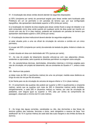 IV - A localização das áreas verdes deverá atender às seguintes disposições:
a) 50% (cinqüenta por cento) do porcentual exigido para áreas verdes será localizado pela
Prefeitura em um só perímetro e em parcelas de terreno que, por sua configuração
topográfica, não apresentem declividade superior a 30% (trinta por cento);
b) a localização do restante da área exigida para áreas verdes ficará a cargo do loteador e só
será computado como área verde quando em qualquer ponto da área puder ser inscrito um
círculo com raio de 10 m (dez metros), podendo ser localizado em parcelas de terreno que
apresentem declividade superior a 30% (trinta por cento).
V - A localização da área institucional deverá atender às seguintes exigências:
a) estar situada junto a uma via oficial de circulação de veículos e contida em um único
perímetro;
b) ocupar até 50% (cinqüenta por cento) da extensão da testada da gleba, lindeira à citada via
oficial;
c) estar situada em área com declividade até 15% (quinze por cento).
VI - As vias do projeto de loteamento deverão articular-se com vias adjacentes oficiais,
existentes ou aprovadas, salvo quando as diretrizes permitirem ou exigirem outra solução.
VII - As características técnicas, declividades, dimensões máximas e mínimas exigidas para
vias de circulação, em projeto de loteamento, são as constantes do Quadro nº 1, anexo a esta
lei.
VIII - Nenhum lote poderá:
a) distar mais de 500 m (quinhentos metros) de uma via principal, medida essa distância ao
longo do eixo da via que lhe dá acesso;
b) ter frente para via de circulação de veículos de largura inferior a 12 m (doze metros).
IX - O comprimento das quadras não poderá ser superior a 450 m (quatrocentos e cinqüenta
metros), sendo que as quadras com mais de 300 m (trezentos metros) serão divididas,
obrigatoriamente, a cada 200 m (duzentos metros) ou menos, por vias de circulação de
pedestres, com largura igual ou superior a 10% (dez por cento) do comprimento da
passagem, observado o mínimo de 8 m (oito metros).
X - Ao longo das águas correntes, canalizadas ou não, das dormentes e das faixas de
domínio público das rodovias, ferrovias e dutos, será obrigatória a reserva de faixa "non
aedificandi" de 15 m (quinze metros) de cada lado das suas margens e dos limites da faixa de
domínio.
39
 