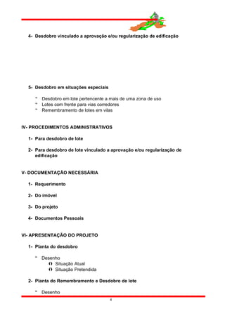 4- Desdobro vinculado a aprovação e/ou regularização de edificação
5- Desdobro em situações especiais
 Desdobro em lote pertencente a mais de uma zona de uso
 Lotes com frente para vias corredores
 Remembramento de lotes em vilas
IV- PROCEDIMENTOS ADMINISTRATIVOS
1- Para desdobro de lote
2- Para desdobro de lote vinculado a aprovação e/ou regularização de
edificação
V- DOCUMENTAÇÃO NECESSÁRIA
1- Requerimento
2- Do imóvel
3- Do projeto
4- Documentos Pessoais
VI- APRESENTAÇÃO DO PROJETO
1- Planta do desdobro
 Desenho
 Situação Atual
 Situação Pretendida
2- Planta do Remembramento e Desdobro de lote
 Desenho
4
 
