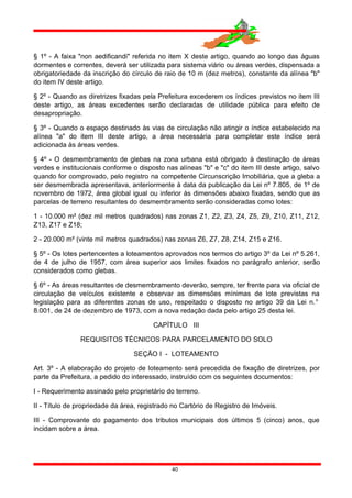 § 1º - A faixa "non aedificandi" referida no item X deste artigo, quando ao longo das águas
dormentes e correntes, deverá ser utilizada para sistema viário ou áreas verdes, dispensada a
obrigatoriedade da inscrição do círculo de raio de 10 m (dez metros), constante da alínea "b"
do item IV deste artigo.
§ 2º - Quando as diretrizes fixadas pela Prefeitura excederem os índices previstos no item III
deste artigo, as áreas excedentes serão declaradas de utilidade pública para efeito de
desapropriação.
§ 3º - Quando o espaço destinado às vias de circulação não atingir o índice estabelecido na
alínea "a" do item III deste artigo, a área necessária para completar este índice será
adicionada às áreas verdes.
§ 4º - O desmembramento de glebas na zona urbana está obrigado à destinação de áreas
verdes e institucionais conforme o disposto nas alíneas "b" e "c" do item III deste artigo, salvo
quando for comprovado, pelo registro na competente Circunscrição Imobiliária, que a gleba a
ser desmembrada apresentava, anteriormente à data da publicação da Lei nº 7.805, de 1º de
novembro de 1972, área global igual ou inferior às dimensões abaixo fixadas, sendo que as
parcelas de terreno resultantes do desmembramento serão consideradas como lotes:
1 - 10.000 m² (dez mil metros quadrados) nas zonas Z1, Z2, Z3, Z4, Z5, Z9, Z10, Z11, Z12,
Z13, Z17 e Z18;
2 - 20.000 m² (vinte mil metros quadrados) nas zonas Z6, Z7, Z8, Z14, Z15 e Z16.
§ 5º - Os lotes pertencentes a loteamentos aprovados nos termos do artigo 3º da Lei nº 5.261,
de 4 de julho de 1957, com área superior aos limites fixados no parágrafo anterior, serão
considerados como glebas.
§ 6º - As áreas resultantes de desmembramento deverão, sempre, ter frente para via oficial de
circulação de veículos existente e observar as dimensões mínimas de lote previstas na
legislação para as diferentes zonas de uso, respeitado o disposto no artigo 39 da Lei n.°
8.001, de 24 de dezembro de 1973, com a nova redação dada pelo artigo 25 desta lei.
CAPÍTULO III
REQUISITOS TÉCNICOS PARA PARCELAMENTO DO SOLO
SEÇÃO I - LOTEAMENTO
Art. 3º - A elaboração do projeto de loteamento será precedida de fixação de diretrizes, por
parte da Prefeitura, a pedido do interessado, instruído com os seguintes documentos:
I - Requerimento assinado pelo proprietário do terreno.
II - Título de propriedade da área, registrado no Cartório de Registro de Imóveis.
III - Comprovante do pagamento dos tributos municipais dos últimos 5 (cinco) anos, que
incidam sobre a área.
40
 