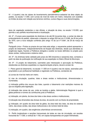 IV - 4 (quatro) vias de cópias de levantamento planialtimétrico-cadastral da área objeto do
pedido, na escala 1:1.000, com curvas de nível de metro em metro, indicando com exatidão
os limites da área com relação aos terrenos vizinhos, cursos d'água e suas denominações,
tipos de vegetação existentes e vias oficiais, e situação da área, na escala 1:10.000, que
permita o seu perfeito reconhecimento e localização.
Art. 4º - O prazo para expedição de diretrizes é de até 90 (noventa) dias, a contar da data do
protocolamento do pedido, observado o disposto no artigo 520 da Lei nº 8.266, de 20 de junho
de 1975, com a nova redação conferida pelo artigo 15 da Lei nº 8.881, de 29 de março de
1979.
Parágrafo único - Findos os prazos de que trata este artigo, o requerente poderá apresentar o
projeto de loteamento, independentemente da fixação das diretrizes, desde que atendidas as
exigências legais, ficando a Prefeitura obrigada a aceitar os locais definidos no projeto para
áreas verdes, institucionais e sistema viário.
Art. 5º - As diretrizes terão validade pelo prazo de 360 (trezentos e sessenta) dias, contados a
partir da data de publicação da notificação de sua expedição no Diário Oficial do Município.
Art. 6º - O projeto de loteamento, submetido pelo interessado à aprovação da Prefeitura,
obedecidas as diretrizes expedidas e a regulamentação própria, deverá constar de:
I - Plano geral do loteamento, na escala 1:1.000 em 4 (quatro) vias de cópias, assinadas pelo
proprietário e por profissional habilitado e registrado na Prefeitura, constando de:
a) curvas de nível de metro em metro;
b) vias de circulação, quadras, lotes e áreas verdes e institucionais, dimensionadas e
numeradas;
c) indicação gráfica dos recuos dos lotes, quando o loteamento criar restrições maiores do
que as exigidas pela legislação;
d) indicação das zonas de uso, onde se localiza a gleba, Administração Regional à qual a
gleba pertence e número do contribuinte junto à Prefeitura;
e) indicação, em planta, da área dos lotes e das áreas verdes e institucionais;
f) indicação das dimensões das divisas da área, de acordo com os títulos de propriedade;
g) indicação, em quadro da área total da gleba, da área total dos lotes, da área do sistema
viário, das áreas verdes, das áreas institucionais e do número total de lotes;
h) indicação, em quadro, das exigências urbanísticas convencionais.
II - Perfis longitudinais e secções transversais de todas as vias de circulação, em escalas
horizontal de 1:1.000, e vertical de 1:100, em cópias transparentes em papel milimetrado.
41
 